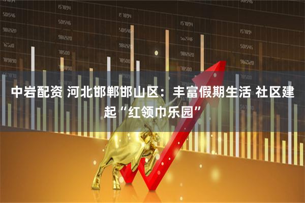 中岩配资 河北邯郸邯山区：丰富假期生活 社区建起“红领巾乐园”