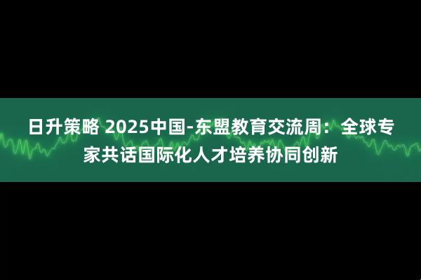 日升策略 2025中国-东盟教育交流周：全球专家共话国际化人才培养协同创新