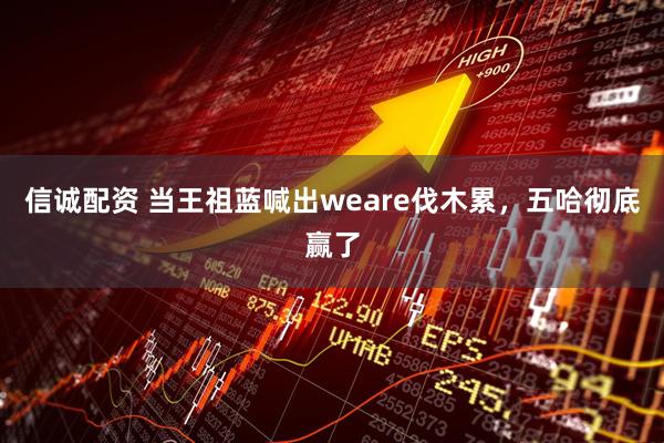 信诚配资 当王祖蓝喊出weare伐木累，五哈彻底赢了