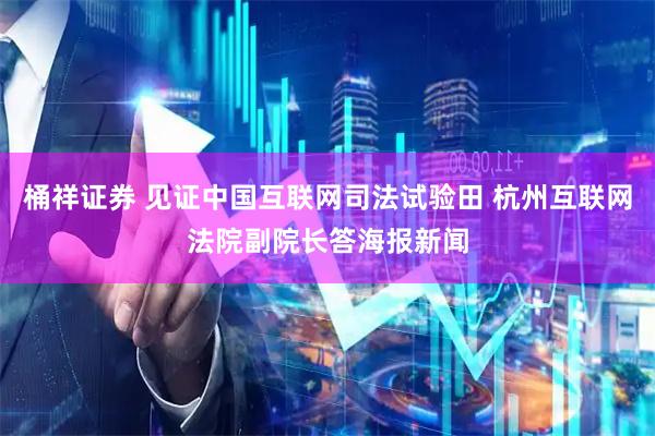 桶祥证券 见证中国互联网司法试验田 杭州互联网法院副院长答海报新闻