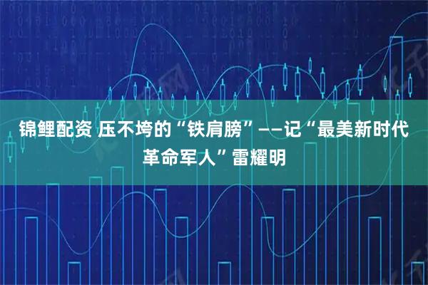 锦鲤配资 压不垮的“铁肩膀”——记“最美新时代革命军人”雷耀明