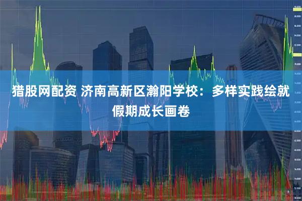 猎股网配资 济南高新区瀚阳学校：多样实践绘就假期成长画卷