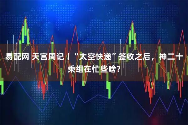 易配网 天宫周记丨“太空快递”签收之后，神二十乘组在忙些啥？