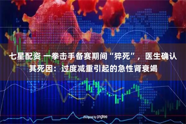 七星配资 一拳击手备赛期间“猝死”，医生确认其死因：过度减重引起的急性肾衰竭