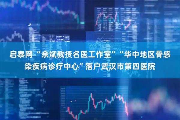 启泰网 “余斌教授名医工作室”“华中地区骨感染疾病诊疗中心”落户武汉市第四医院