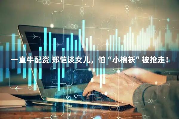 一直牛配资 郑恺谈女儿，怕“小棉袄”被抢走！