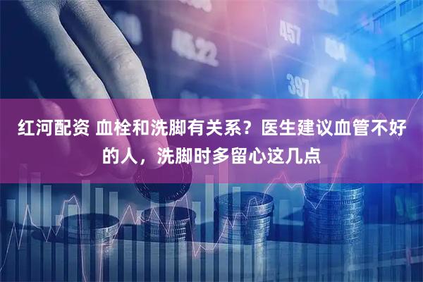 红河配资 血栓和洗脚有关系？医生建议血管不好的人，洗脚时多留心这几点
