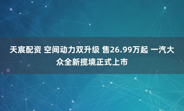 天宸配资 空间动力双升级 售26.99万起 一汽大众全新揽境正式上市