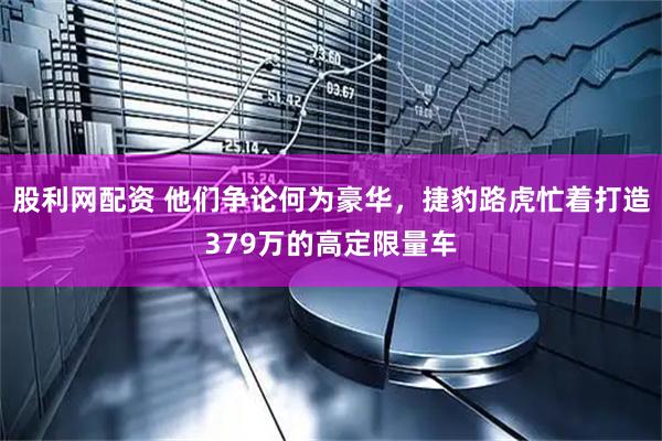 股利网配资 他们争论何为豪华，捷豹路虎忙着打造379万的高定限量车