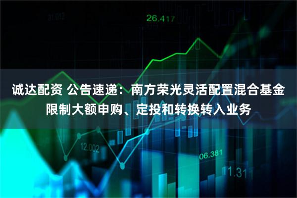 诚达配资 公告速递：南方荣光灵活配置混合基金限制大额申购、定投和转换转入业务