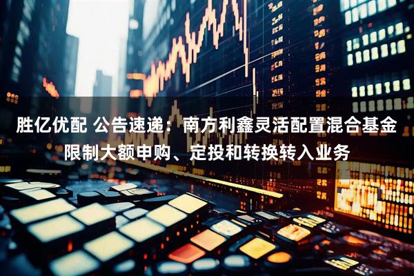 胜亿优配 公告速递：南方利鑫灵活配置混合基金限制大额申购、定投和转换转入业务