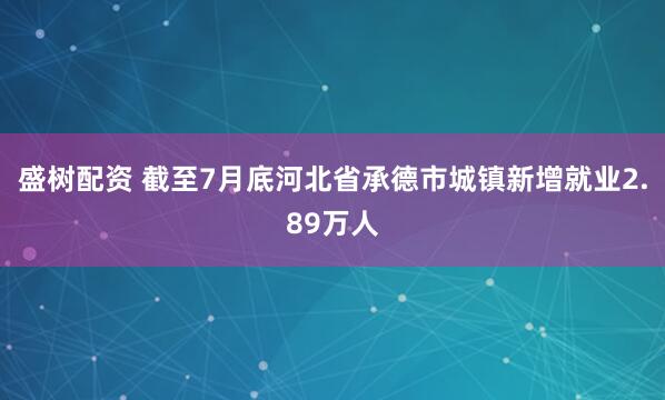 盛树配资 截至7月底河北省承德市城镇新增就业2.89万人