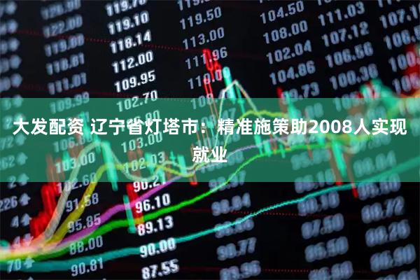大发配资 辽宁省灯塔市：精准施策助2008人实现就业