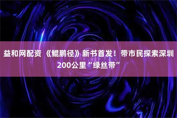 益和网配资 《鲲鹏径》新书首发！带市民探索深圳200公里“绿丝带”
