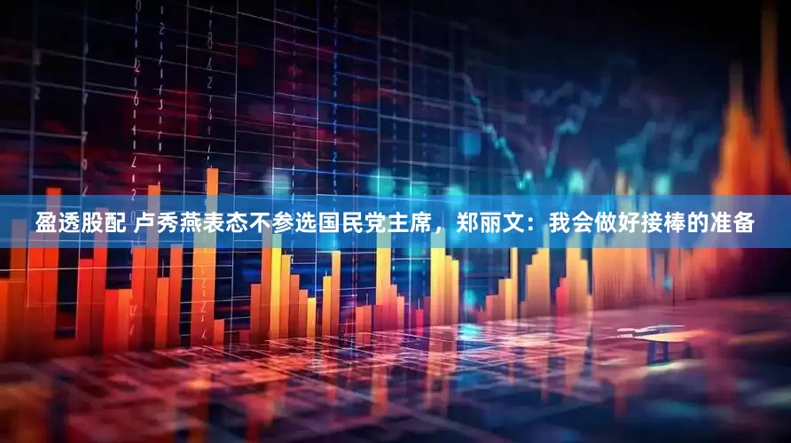 盈透股配 卢秀燕表态不参选国民党主席，郑丽文：我会做好接棒的准备