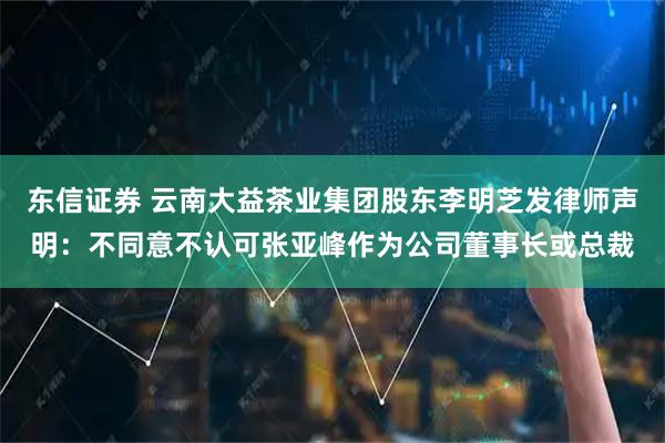 东信证券 云南大益茶业集团股东李明芝发律师声明：不同意不认可张亚峰作为公司董事长或总裁