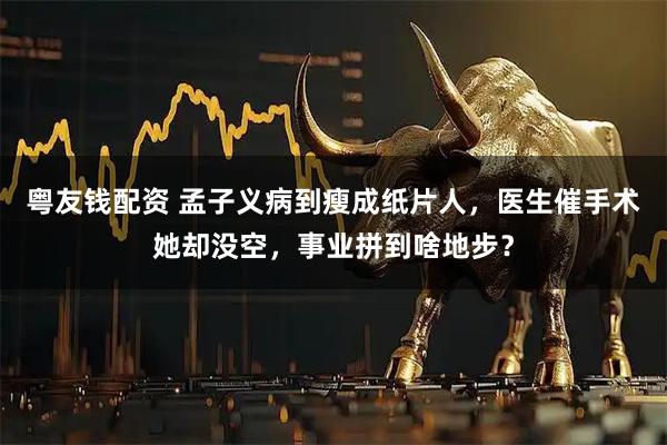 粤友钱配资 孟子义病到瘦成纸片人，医生催手术她却没空，事业拼到啥地步？