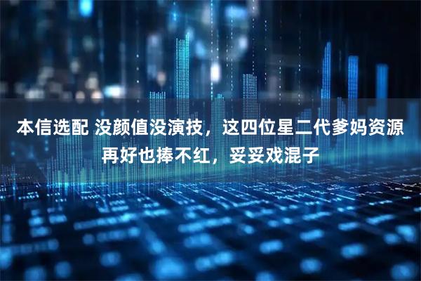 本信选配 没颜值没演技，这四位星二代爹妈资源再好也捧不红，妥妥戏混子
