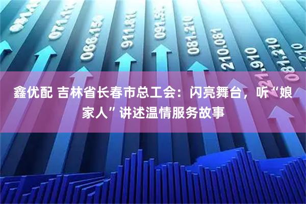 鑫优配 吉林省长春市总工会：闪亮舞台，听“娘家人”讲述温情服务故事