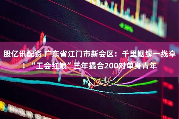 股亿讯配资 广东省江门市新会区：千里姻缘一线牵！“工会红娘”三年撮合200对单身青年
