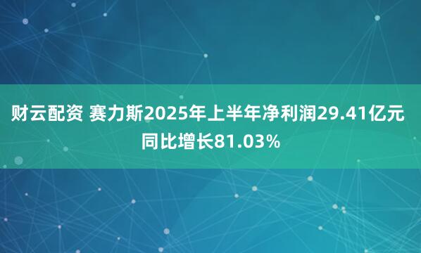 财云配资 赛力斯2025年上半年净利润29.41亿元 同比增长81.03%