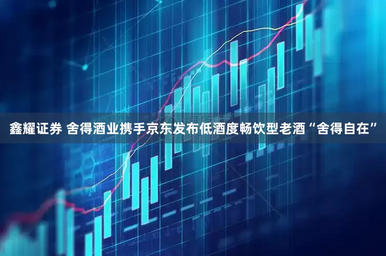 鑫耀证券 舍得酒业携手京东发布低酒度畅饮型老酒“舍得自在”