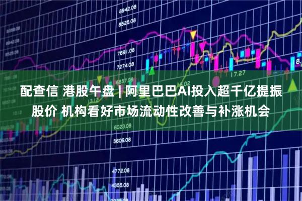 配查信 港股午盘 | 阿里巴巴AI投入超千亿提振股价 机构看好市场流动性改善与补涨机会