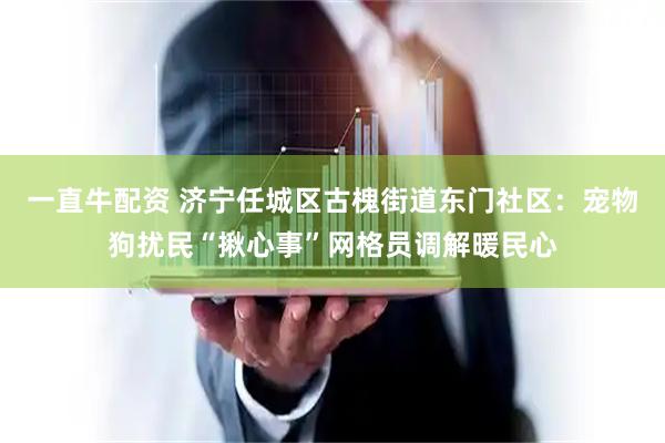 一直牛配资 济宁任城区古槐街道东门社区：宠物狗扰民“揪心事”网格员调解暖民心