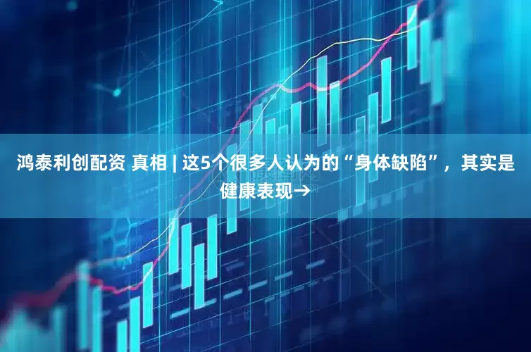 鸿泰利创配资 真相 | 这5个很多人认为的“身体缺陷”，其实是健康表现→