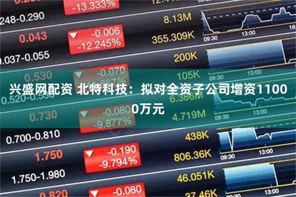 兴盛网配资 北特科技：拟对全资子公司增资11000万元