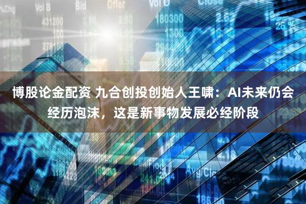 博股论金配资 九合创投创始人王啸：AI未来仍会经历泡沫，这是新事物发展必经阶段