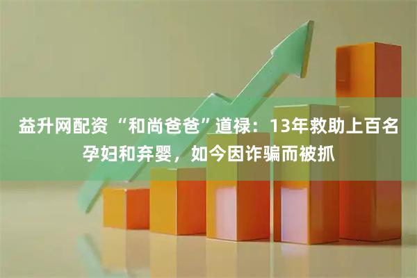 益升网配资 “和尚爸爸”道禄：13年救助上百名孕妇和弃婴，如今因诈骗而被抓