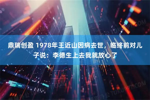 鼎瑞创盈 1978年王近山因病去世，临终前对儿子说：李德生上去我就放心了