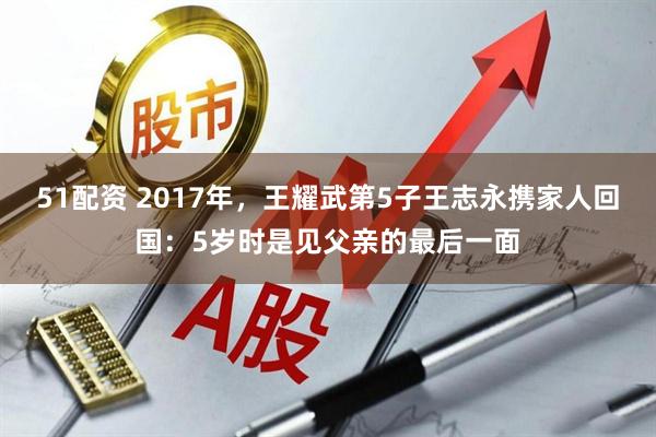 51配资 2017年，王耀武第5子王志永携家人回国：5岁时是见父亲的最后一面