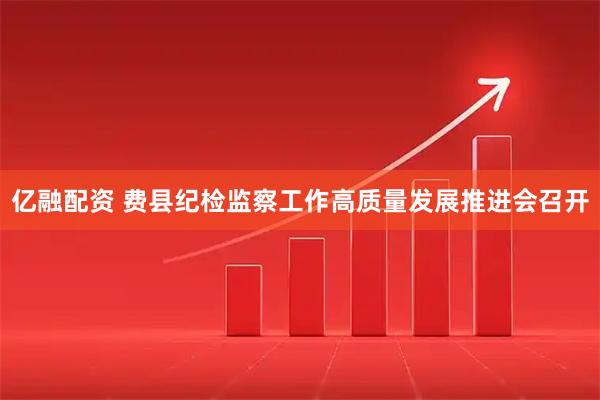 亿融配资 费县纪检监察工作高质量发展推进会召开