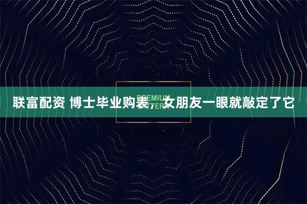 联富配资 博士毕业购表,女朋友一眼就敲定了它