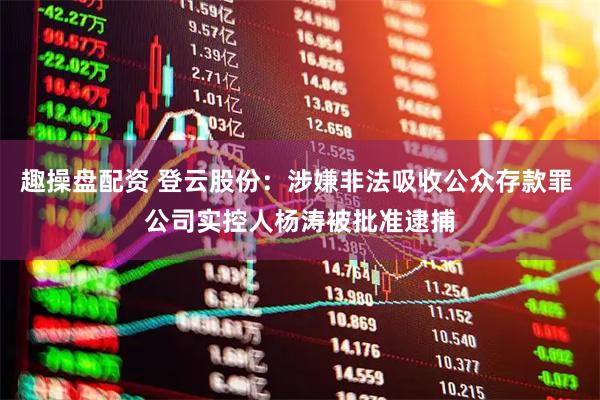 趣操盘配资 登云股份：涉嫌非法吸收公众存款罪 公司实控人杨涛被批准逮捕