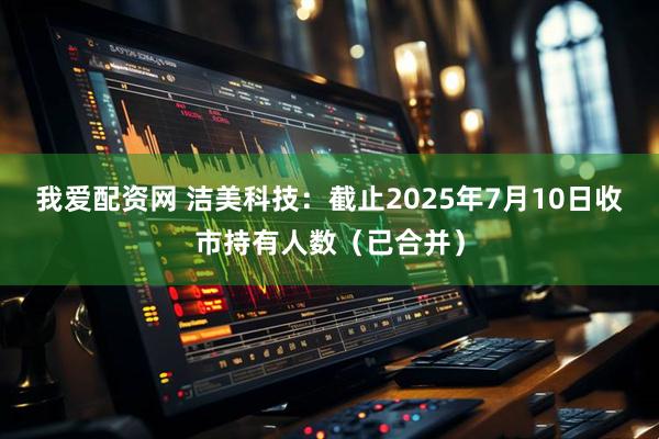 我爱配资网 洁美科技：截止2025年7月10日收市持有人数（已合并）