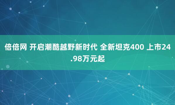 倍倍网 开启潮酷越野新时代 全新坦克400 上市24.98万元起