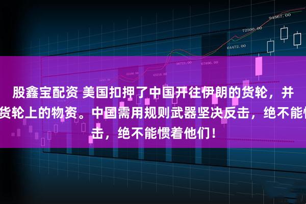 股鑫宝配资 美国扣押了中国开往伊朗的货轮，并且销毁了货轮上的物资。中国需用规则武器坚决反击，绝不能惯着他们！
