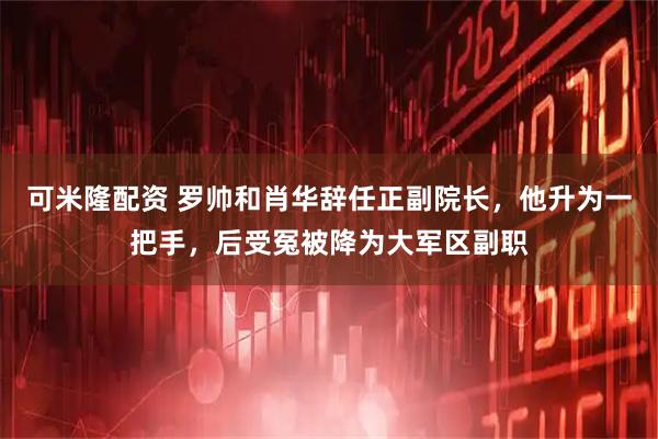 可米隆配资 罗帅和肖华辞任正副院长，他升为一把手，后受冤被降为大军区副职