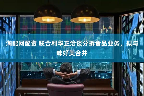 淘配网配资 联合利华正洽谈分拆食品业务，拟与味好美合并