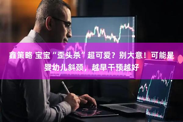 鑫策略 宝宝“歪头杀”超可爱?别大意!可能是婴幼儿斜颈,越早干预越好