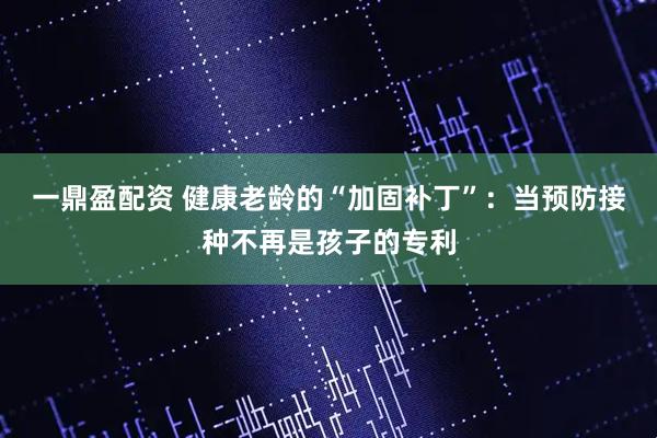 一鼎盈配资 健康老龄的“加固补丁”:当预防接种不再是孩子的专利