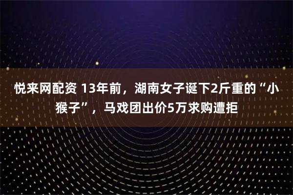 悦来网配资 13年前,湖南女子诞下2斤重的“小猴子”,马戏团出价5万求购遭拒