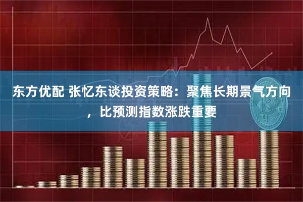 东方优配 张忆东谈投资策略：聚焦长期景气方向，比预测指数涨跌重要